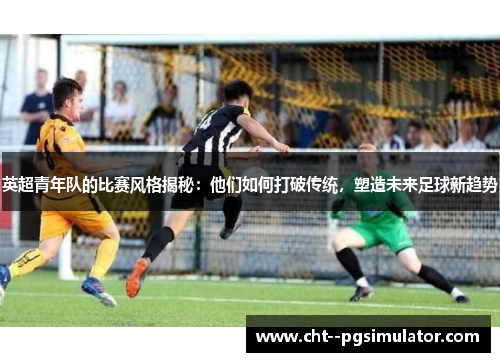 英超青年队的比赛风格揭秘：他们如何打破传统，塑造未来足球新趋势