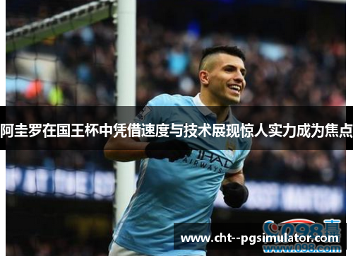 阿圭罗在国王杯中凭借速度与技术展现惊人实力成为焦点