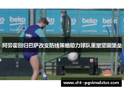 阿劳霍回归巴萨改变防线策略助力球队重塑坚固堡垒