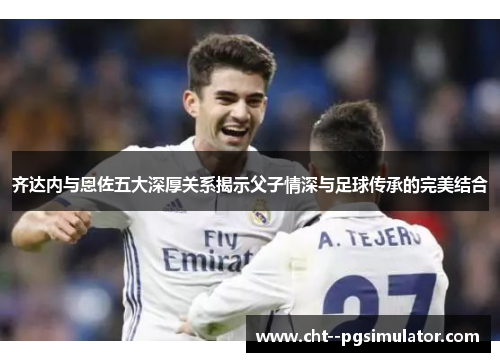 齐达内与恩佐五大深厚关系揭示父子情深与足球传承的完美结合