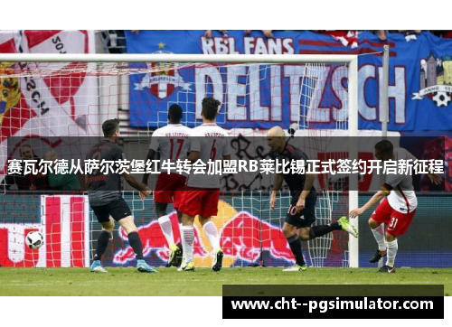 赛瓦尔德从萨尔茨堡红牛转会加盟RB莱比锡正式签约开启新征程