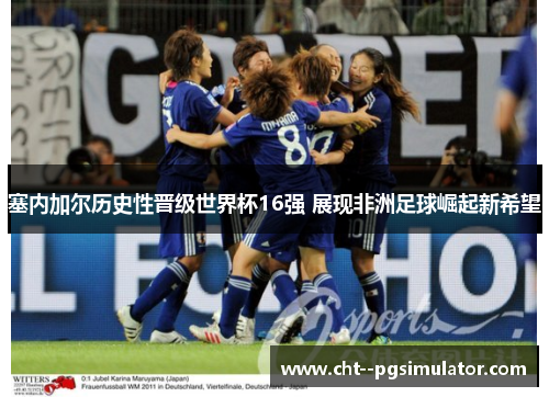 塞内加尔历史性晋级世界杯16强 展现非洲足球崛起新希望 塞内加尔历史性晋级世界杯16强 展现非洲足球崛起新希望