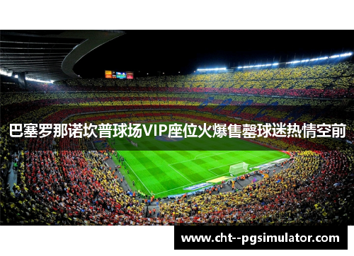 巴塞罗那诺坎普球场VIP座位火爆售罄球迷热情空前 巴塞罗那诺坎普球场VIP座位火爆售罄球迷热情空前