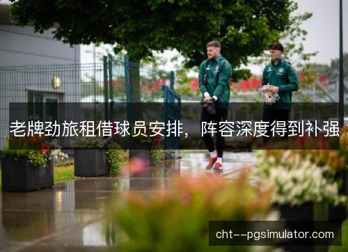 老牌劲旅租借球员安排,阵容深度得到补强 老牌劲旅租借球员安排,阵容深度得到补强